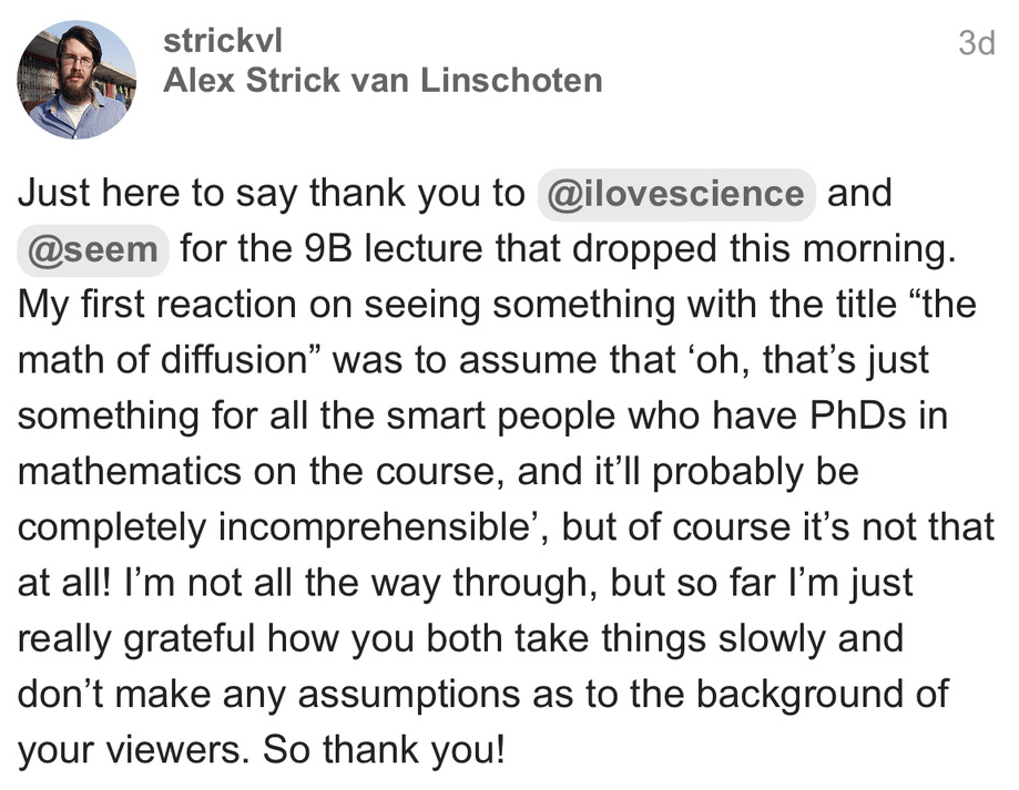 @strickvl (Alex Strick van Linschoten) posts: Just here to say thank you to @ilovescience and @seem for the 9B lecture that dropped this morning. My first reaction on seeing something with the title "the math of diffusion" was to assume that 'oh, that's just something for all the smart people who have PhDs in mathematics on the course, and it'll probably be completely incomprehensible', but of course it's not that at all! I'm not all the way through, but so far I'm just really grateful how you both take things slowly and don't make any assumptions as to the background of your viewers. So thank you!
